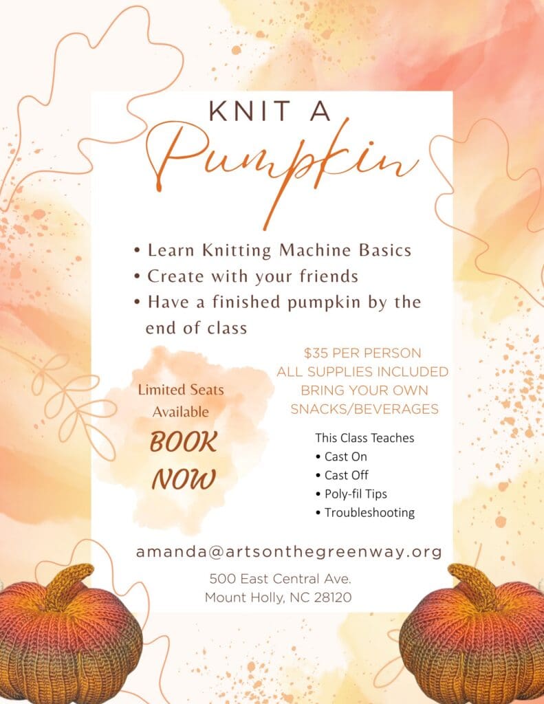 KNIT A
Pur
• Learn Knitting Machine Basics
• Create with your friends
• Have a finished pumpkin by the end of class
Limited Seats
Available
BOOK NOW
$35 PER PERSON
ALL SUPPLIES INCLUDED
BRING YOUR OWN SNACKS/BEVERAGES
This Class Teaches
• Cast On
• Cast Off
• Poly-fil Tips
• Troubleshooting
amanda@artsonthegreenway.org
500 East Central Ave.
Mount Holly, NC 28120