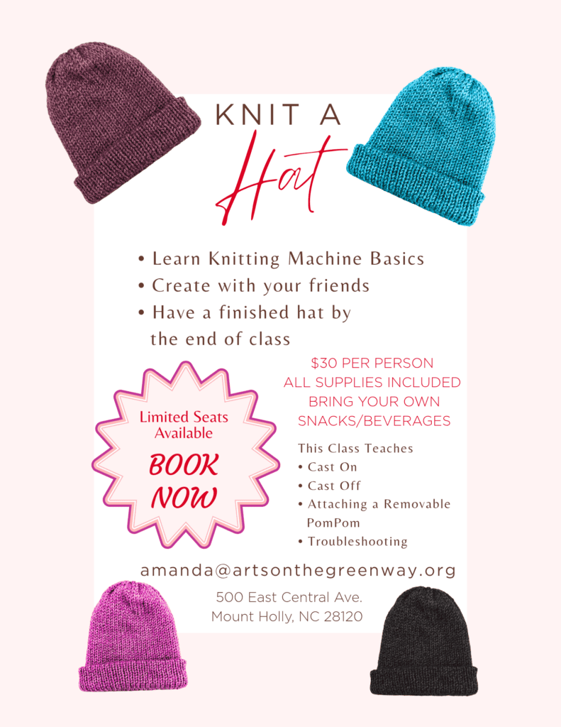 KNIT A Hat
• Learn Knitting Machine Basics
• Create with your friends
• Have a finished hat by the end of class
Limited Seats
Available
$30 PER PERSON
ALL SUPPLIES INCLUDED
BRING YOUR OWN SNACKS/BEVERAGES
This Class Teaches
BOOK NOW
• Cast On
• Cast Off
• Attaching a Removable
PomPom
• Troubleshooting
amanda@artsonthegreenway.org
500 East Central Ave.
Mount Holly, NC 28120